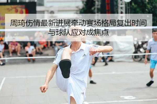 周琦伤情最新进展牵动赛场格局复出时间与球队应对成焦点